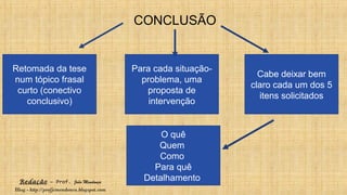 Redação – Prof. João Mendonça
Blog - http://profjcmendonca.blogspot.com
CONCLUSÃO
Retomada da tese
num tópico frasal
curto (conectivo
conclusivo)
Para cada situação-
problema, uma
proposta de
intervenção
Cabe deixar bem
claro cada um dos 5
itens solicitados
O quê
Quem
Como
Para quê
Detalhamento
 
