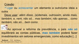 Redação – Prof. João Mendonça
Blog - http://profjcmendonca.blogspot.com
Coesão
Ligar ou acrescentar um elemento a outro/uma ideia a
outra
Deve usar: além disso, (a)demais, outrossim, ainda mais,
também, e, nem, não só... mas também, não apenas... como
também, não só... bem como
Ao aprovar a reforma da previdência, o país não só
equilibrará as contas públicas, mas também poderá fazer
investimentos em setores emergenciais, como educação [...]
 