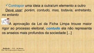 Redação – Prof. João Mendonça
Blog - http://profjcmendonca.blogspot.com
Contrapor uma ideia a outra/um elemento a outro
Deve usar: porém, contudo, mas, todavia, entretanto,
no entanto
A aprovação da Lei da Ficha Limpa trouxe maior
rigor ao processo eleitoral, contudo ela não representa
os anseios mais profundos da sociedade [...]
 