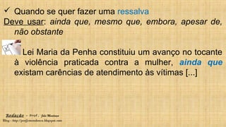 Redação – Prof. João Mendonça
Blog - http://profjcmendonca.blogspot.com
 Quando se quer fazer uma ressalva
Deve usar: ainda que, mesmo que, embora, apesar de,
não obstante
A Lei Maria da Penha constituiu um avanço no tocante
à violência praticada contra a mulher, ainda que
existam carências de atendimento às vítimas [...]
 