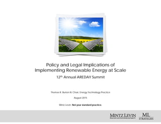 Mintz Levin. Not your standard practice.
Policy and Legal Implications of
Implementing Renewable Energy at Scale
Thomas R. Burton III, Chair, Energy Technology Practice
August 2015
12th Annual AREDAY Summit
 