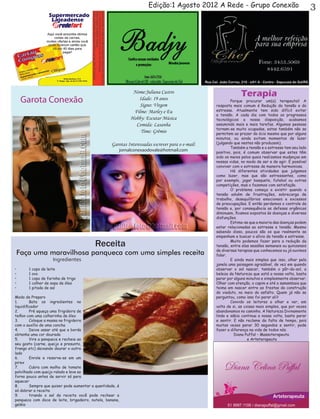 Edição:1 Agosto 2012 A Rede - Grupo Conexão                                      3




                                                             Nome:Juliana Castro
                                                                                                               Terapia
     Garota Conexão                                            Idade: 19 anos
                                                                Signo: Virgem
                                                                                                  	       Porque procurar um(a) terapeuta? A
                                                                                                  resposta mais comum é Redução da tensão e do
                                                             Filme: Marley e Eu                   estresse. Atualmente tem sido difícil evitar
                                                                                                  a tensão. A cada dia com todos os progressos
                                                            Hobby: Escutar Música                 tecnológicos a nossa disposição, acabamos
                                                              Comida: Lasanha                     assumindo mais e mais tarefas. Algumas pessoas
                                                                                                  tornam-se muito ocupadas, estas também não se
                                                                Time: Grêmio                      permitem ao prazer do ócio mesmo que por alguns
                                                                                                  minutos, ou ainda evitam momentos de lazer
                                                   Garotas Interessadas escrever para o e-mail:   (julgando que nestes não produzem).
                                                                                                  	       Também a tensão e o estresse tem seu lado
                                                       jornalconexaodovale@hotmail.com            positivo, pois, é comum observar que estes têm
                                                                                                  sido os meios pelos quais realizamos mudanças em
                                                                                                  nossas vidas, no modo de ser e de agir. É possível
                                                                                                  conviver com o estresse de maneira harmoniosa.
                                                                                                  	       Há diferentes atividades que julgamos
                                                                                                  como lazer, mas que são estressantes, como
                                                                                                  por exemplo, jogar basquete, futebol ou outras
                                                                                                  competições, mas o fazemos com satisfação.
                                                                                                  	       O problema começa a existir quando a
                                                                                                  tensão advém de frustrações, sobrecarga de
                                                                                                  trabalho, desequilíbrios emocionais e excessos
                                                                                                  de preocupações. E então perdemos o controle da
                                                                                                  tensão e, por consequência as defesas orgânicas
                                                                                                  diminuem, ficamos expostos às doenças e diversas
                                                                                                  disfunções.
                                                                                                  	       Estima-se que a maioria das doenças podem
                                                                                                  estar relacionadas ao estresse e tensão. Mesmo
                                                                                                  sabendo disso, poucos são os que realmente se
                                                                                                  empenham e buscar o alívio da tensão e estresse.

                                           Receita                                                	       Muito podemos fazer para a redução da
                                                                                                  tensão, entre elas sessões semanais ou quinzenais
                                                                                                  de diversas terapias que conhecemos ou já ouvimos
 Faça uma maravilhosa panqueca com uma simples receita                                            falar.
                    Ingredientes                                                                  	       E ainda mais simples que isso, olhar pela
                                                                                                  janela uma paisagem agradável, de vez em quando
•	     1 copo de leite                                                                            observar o sol nascer, também o pôr-do-sol, a
•	     1 ovo                                                                                      beleza da Natureza que está a nossa volta, basta
•	     1 copo de farinha de trigo                                                                 parar por alguns minutos e simplesmente observar.
•	     1 colher de sopa de óleo                                                                   Olhar com atenção, o capim e até a samambaia que
•	     1 pitada de sal                                                                            teima em nascer entre as frestas da construção
                                                                                                  do viaduto, no meio do asfalto. Quem já não se
Modo de Preparo                                                                                   perguntou, como isso foi parar ali?
1.	      Bata os ingredientes no                                                                  	       Convido os leitores a olhar e ver, em
liquidificador                                                                                    volta de si, as coisas mais simples, que por vezes
2.	      Pré aqueça uma frigideira de                                                             abandonamos no caminho. A Natureza Divinamente
teflon com uma colherinha de óleo                                                                 linda e sábia continua a nossa volta, basta parar
3.	      Coloque a massa na frigideira                                                            e sentir. E não reclame da falta de tempo, pois
com o auxílio de uma concha                                                                       muitas vezes parar 30 segundos e sentir, pode
4.	      Deixe assar até que a borda                                                              fazer a diferença na vida de todos nós.
obtenha uma cor dourada                                                                                     Diana Puffal – Massoterapeuta
5.	      Vire a panqueca e recheie ao                                                                               e Arteterapeuta
seu gosto (carne, queijo e presunto,
frango etc) deixando dourar o outro
lado
6.	      Enrole e reserve-as em um
pirex
7.	      Cubra com molho de tomate
polvilhado com queijo ralado e leve ao
forno pouco antes de servir só para
aquecer
8.	      Sempre que quiser pode aumentar a quantidade, é
só dobrar a receita
9.	      tirando o sal da receita você pode rechear a
panqueca com doce de leite, brigadeiro, nutela, banana,
geléia
 