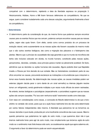 Filosofia Nov 2014
compatível com o determinismo, rejeitando a ideia de liberdade expressa na proposição 3.
Historicamente, Hobbes, Hume e Mill foram famosos defensores do compatibilismo. No que se
segue, quero considerar isoladamente cada uma dessas soluções, argumentando finalmente a favor
do compatibilismo.
1. Determinismo
 O determinismo parte da consideração de que, da mesma forma que podemos sempre encontrar
causas para os eventos físicos que nos cercam, podemos sempre encontrar causas para as nossas
ações, sejam elas quais forem. Com efeito, sendo como somos produtos de um processo de
evolução natural, seria surpreendente se as nossas ações não fossem causadas do mesmo modo
que o são outros eventos biológicos, tais como a migração dos pássaros e o fototropismo das
plantas. Mesmo que o princípio da causalidade não seja garantido e que no mundo da microfísica ele
tenha sido inclusive colocado em dúvida, no mundo humano, constituído pelas nossas ações,
pensamentos, decisões, vontades, esse princípio parece manter-se plenamente aceitável. De facto,
admitimos que as decisões ou ações humanas são causadas. Alguns poderão dizer que Napoleão
invadiu a Rússia por livre decisão da sua vontade. Mas os historiadores consideram parte do seu
ofício encontrar as causas, procurando esclarecer as motivações e circunstâncias que o induziram a
tomar essa funesta decisão. Na determinação das nossas ações, as causas imediatas podem ser
externas (alguém decide parar o carro diante de um sinal vermelho) ou internas (alguém resolve
tomar um refrigerante), sendo geralmente múltiplas e por vezes muito difíceis de serem rastreadas.
No entanto, teorias biológicas e psicológicas (especialmente. a psicanálise) sugerem que as nossas
ações são sempre causadas; "Fiz isso sem nenhuma razão" raramente é aceite como desculpa.
 Com base em considerações como essas, a conclusão do filósofo determinista é a de que o livre-
arbítrio na verdade não existe, posto que se a ação fosse realmente livre ela não seria determinada
por outros fatores independentes dela mesma. A liberdade que parecemos ter ao tomarmos as
nossas decisões é pura ilusão, produzida por uma insuficiente consciência das suas causas. Mesmo
quando pensamos que poderíamos ter agido de outro modo, o que queremos dizer não é que
éramos realmente livres para agir de outro modo, mas simplesmente que teríamos agido de outro
modo se o sentimento mais forte tivesse sido outro, se soubéssemos aquilo que agora sabemos etc.
O argumento a favor do determinismo pode ser assim esquematizado:
 