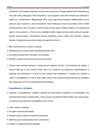 Filosofia Nov 2014
suficientes! Você poderá perguntar-se como isso é possível. A resposta geralmente oferecida é que
não pode haver explicação. Para responder a uma pergunta como essa teríamos de interrogar o
próprio eu, considerando-o objetivamente. Mas, como quem deve considerar objetivamente o eu só
pode ser aqui o próprio eu, isso é impossível. Tentar interrogar o próprio eu é tentar, como o barão
de Münchausen, alçar-se sobre si mesmo pondo os pés sobre a própria cabeça. O eu da teoria da
ação é um eu esquivo [...]. Ele é um eu autodeterminador, capaz de iniciar ações sem ser causado.
Somos, quando agimos, semelhantes ao deus aristotélico: somos causas não causadas, motores
imóveis. O argumento que conduz à teoria da ação tem a forma:
1. Não é certo que todo o evento é causado.
2. Sabemos que as nossas ações são frequentemente livres.
3. As ações humanas livres não podem ser causadas.
4. Portanto, a ação humana não precisa de ser causada.
 Embora essa solução preserve a noção de livre agência, ela tem o inconveniente de explicar o
obscuro pelo que é mais obscuro ainda, que é um mistério a ser aceite sem questionamento. A
pergunta que permanece é se não há uma solução mais satisfatória. A solução que veremos a
seguir, o compatibilismo, é hoje a mais aceite, sendo uma maneira de tentar preservar as vantagens
das outras duas sem as correspondentes desvantagens.
3. Compatibilismo: definições
 Segundo o compatibilismo, também chamado de determinismo moderado ou reconciliatório, nós
permanecemos livres e responsáveis, mesmo sendo causalmente determinados nas nossas ações.
O raciocínio que conduz ao compatibilismo tem a forma:
1. Todo o evento é causado.
2. As ações humanas são eventos.
3. Portanto, todas as ações humanas são causadas.
4. Sabemos que as nossas ações são às vezes livres.
5. Portanto, as ações livres são causadas.
 