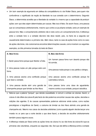 Filosofia Nov 2014
 Um bom exemplo de argumento em defesa do compatibilismo é o de Walter Stace, para quem nós
confundimos o significado da noção de liberdade na sua conexão com o determinismo. Segundo
Stace, o determinista acredita que a liberdade da vontade é o mesmo que a capacidade de produzir
ações sem que elas sejam determinadas por causas. Mas isso é falso. Se assim fosse, uma pessoa
que se comportasse arbitrariamente, mesmo que contra a sua própria vontade, seria um exemplo de
pessoa livre. Mas o comportamento arbitrário não é visto como um comportamento livre. A diferença
entre a vontade livre e a vontade não-livre não deve residir, pois, no facto de a segunda ser
causalmente determinada e a primeira não. Além disso, tanto no caso de ações livres como no caso
de ações não-livres, nós costumamos encontrar determinações causais, como mostram os seguintes
exemplos, os três primeiros tomados do texto de Stace:
A. Atos livres B. Atos não-livres
1. Gandi passa fome porque quer libertar a Índia.
Um homem passa fome num deserto porque não
há comida.
2. Uma pessoa rouba um pão porque está com
fome.
Uma pessoa rouba porque o seu patrão a obrigou.
3. Uma pessoa assina uma confissão porque
quer dizer a verdade.
Uma pessoa assina uma confissão porque foi
submetida a tortura.
4. Uma pessoa decide abrir uma garrafa de
champanhe porque quer brindar ao Ano Novo.
Uma pessoa toma uma dose de aguardente,
mesmo contra a sua vontade, porque é alcoólica.
 Note-se que a palavra "porque", que denota causalidade, é comum a ambas as colunas. Assim, a
coluna A não difere da coluna B pelo facto de não podermos encontrar causas das ações, decisões e
volições dos agentes. E às causas apresentadas podemos adicionar ainda outras, como razões
psicológicas e biográficas de Gandi, o costume de brindar ao Ano Novo abrindo uma garrafa de
champanhe etc. Mesmo nos casos de decisões arbitrárias (como quando alguém decide lançar uma
moeda no ar para que a sorte decida o que deve fazer), a decisão de escolher arbitrariamente
também possui alguma causa.
 A diferença notada por Stace entre as ações livres da coluna A e as não-livres da coluna B é que as
primeiras são voluntárias, enquanto as segundas não. Daí que ele defina a diferença entre a vontade
 
