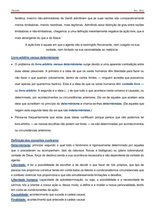 Filosofia Nov 2014
fanática; mesmo não-admiradores de Gandi admitiriam que as suas razões são comparativamente
menos limitadoras, menos restritivas, mais legítimas. Admitindo essa distinção de grau entre razões
limitadoras e não-limitadoras, chegamos a uma definição inerentemente negativa da ação livre, que é
mais abrangente do que a de Stace:
A ação livre é aquela em que o agente não é restringido fisicamente, nem coagido na sua
vontade, nem limitado na sua racionalidade ao realizá-la.
Livre-arbítrio versus determinismo
 O problema do livre-arbítrio versus determinismo surge devido a uma aparente contradição entre
duas ideias plausíveis. A primeira é a ideia de que os seres humanos têm liberdade para fazer ou
não fazer o que queiram (obviamente, dentro de certos limites ― ninguém acredita que possamos
voar apenas por querermos fazê-lo). Esta é a ideia de que os seres humanos têm vontade livre ―
ou livre-arbítrio. A segunda é a ideia (...) de que tudo o que acontece neste universo é causado, ou
determinado, por acontecimentos ou circunstâncias anteriores. Diz-se de aqueles que aceitam esta
ideia que acreditam no princípio do determinismo e chama-se-lhes deterministas. (De aqueles que
negam esta segunda ideia diz-se que são indeterministas.)
 Pensa-se frequentemente que estas duas ideias conflituam porque parece que não podemos ter
livre-arbítrio ― as nossas escolhas não podem ser livres ― se são determinadas por acontecimentos
ou circunstâncias anteriores.
Definição dos conceitos nucleares
Determinismo: princípio segundo o qual todo o fenómeno é rigorosamente determinado por aqueles
que o precederam ou acompanham, (leis da natureza: físicas e biológicas) ou (plano sobrenatural:
vontade de Deus, força do destino) sendo a sua ocorrência necessária e não dependente da vontade do
agente;
Liberdade: é ter a possibilidade de escolher e de decidir o que fazer de nós próprios, que tipo de
pessoa nos propomos construir tendo em conta todos os fatores e condicionalismos circunstanciais que
o contexto vivencial nos proporciona e que são simultaneamente limitações e desafios;
Liberdade humana: capacidade de autodeterminação, ou seja, a possibilidade e a necessidade de
sermos nós a orientar a nossa ação e, desse modo, a definir e a moldar a nossa personalidade, tendo
em conta as condicionantes da ação;
Causalidade: acontecimento que sucede à cadeia causal;
Finalidade: acontecimento que antecede à cadeia causal.
 