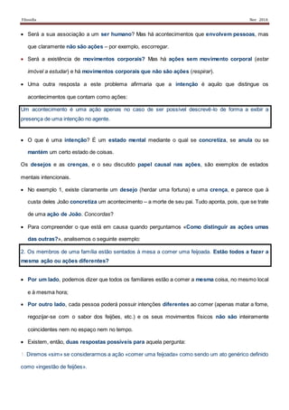 Filosofia Nov 2014
 Será a sua associação a um ser humano? Mas há acontecimentos que envolvem pessoas, mas
que claramente não são ações – por exemplo, escorregar.
 Será a existência de movimentos corporais? Mas há ações sem movimento corporal (estar
imóvel a estudar) e há movimentos corporais que não são ações (respirar).
 Uma outra resposta a este problema afirmaria que a intenção é aquilo que distingue os
acontecimentos que contam como ações:
Um acontecimento é uma ação apenas no caso de ser possível descrevê-lo de forma a exibir a
presença de uma intenção no agente.
 O que é uma intenção? É um estado mental mediante o qual se concretiza, se anula ou se
mantém um certo estado de coisas.
Os desejos e as crenças, e o seu discutido papel causal nas ações, são exemplos de estados
mentais intencionais.
 No exemplo 1, existe claramente um desejo (herdar uma fortuna) e uma crença, e parece que à
custa deles João concretiza um acontecimento – a morte de seu pai. Tudo aponta, pois, que se trate
de uma ação de João. Concordas?
 Para compreender o que está em causa quando perguntamos «Como distinguir as ações umas
das outras?», analisemos o seguinte exemplo:
2. Os membros de uma família estão sentados à mesa a comer uma feijoada. Estão todos a fazer a
mesma ação ou ações diferentes?
 Por um lado, podemos dizer que todos os familiares estão a comer a mesma coisa, no mesmo local
e à mesma hora;
 Por outro lado, cada pessoa poderá possuir intenções diferentes ao comer (apenas matar a fome,
regozijar-se com o sabor dos feijões, etc.) e os seus movimentos físicos não são inteiramente
coincidentes nem no espaço nem no tempo.
 Existem, então, duas respostas possíveis para aquela pergunta:
1. Diremos «sim» se considerarmos a ação «comer uma feijoada» como sendo um ato genérico definido
como «ingestão de feijões».
 