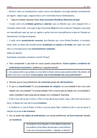 Filosofia Nov 2014
2. Diremos «não» se considerarmos a ação «comer uma feijoada» como algo realizado concretamente
por alguém, nalgum lugar, a alguma hora e com movimentos físicos individualizados.
 � Cada uma destas respostas traduz duas conceções filosóficas diferentes da ação:
1. A ação como uma entidade genérica e abstrata; para os filósofos que, como Jaegwon Kim, a
concebem deste modo, uma ação é algo meramente ideal (tal como a ideia de Triângulo) e que pode
ser exemplificado cada vez que um agente a perfaz (tal como exemplificamos a ideia de Triângulo ao
desenharmos uma figura triangular);
2. A ação como acontecimento concreto; para filósofos que, como Donald Davidson, a concebem
deste modo, as ações são acontecimentos localizados no espaço e no tempo (têm lugar num certo
sítio e a uma dada hora) e são individualmente realizados
(feitas por alguém);
Qual destas conceções consideras correta? Porquê?
 Para compreender o que está em causa quando perguntamos «Como explicar a existência de
preferências irracionais?», analisemos o seguinte exemplo:
3. Uma pessoa afirma que prefere os Limp Bizkit a Norah Jones e esta cantora a Bach. No entanto, diz
preferir Bach aos Limp Bizkit. Como explicar esta irracionalidade das suas preferências?
 Dizemos que as suas preferências são irracionais porque são não transitivas.
 O que é a transitividade? É uma propriedade de relações: se uma entidade X tem uma certa
relação com uma entidade Y e se esta entidade Y tem o mesmo tipo de relação com uma entidade Z,
então a entidade X está nesse tipo de relação com a entidade Z. Exemplos:
1. O Zé é mais alto do que o Chico; o Chico é mais alto do que o Quim. Logo, o Zé é mais alto do que o
Quim. A relação ser mais alto do que é transitiva.
2. O Guilherme é o pai do Pedro; o Pedro é o pai da Joana. Mas o Guilherme não é o pai da Joana! A
relação ser pai de é não transitiva.
 Ora, as ações são objeto de preferências e as nossas preferências, se forem racionais, deverão
ser transitivas:
Se preferes comer feijoada a comer filetes de pescada
e se preferes comer filetes de pescada a comer Nestum,
o que será racional que prefiras — feijoada ou Nestum?
 