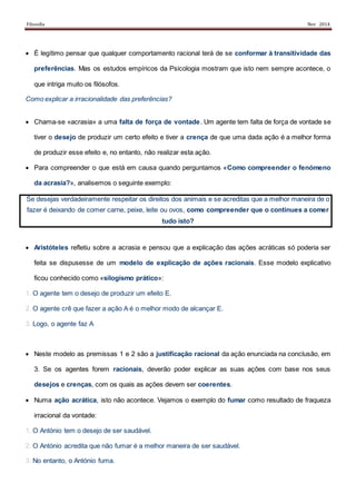 Filosofia Nov 2014
 É legítimo pensar que qualquer comportamento racional terá de se conformar à transitividade das
preferências. Mas os estudos empíricos da Psicologia mostram que isto nem sempre acontece, o
que intriga muito os filósofos.
Como explicar a irracionalidade das preferências?
 Chama-se «acrasia» a uma falta de força de vontade. Um agente tem falta de força de vontade se
tiver o desejo de produzir um certo efeito e tiver a crença de que uma dada ação é a melhor forma
de produzir esse efeito e, no entanto, não realizar esta ação.
 Para compreender o que está em causa quando perguntamos «Como compreender o fenómeno
da acrasia?», analisemos o seguinte exemplo:
Se desejas verdadeiramente respeitar os direitos dos animais e se acreditas que a melhor maneira de o
fazer é deixando de comer carne, peixe, leite ou ovos, como compreender que o continues a comer
tudo isto?
 Aristóteles refletiu sobre a acrasia e pensou que a explicação das ações acráticas só poderia ser
feita se dispusesse de um modelo de explicação de ações racionais. Esse modelo explicativo
ficou conhecido como «silogismo prático»:
1. O agente tem o desejo de produzir um efeito E.
2. O agente crê que fazer a ação A é o melhor modo de alcançar E.
3. Logo, o agente faz A
 Neste modelo as premissas 1 e 2 são a justificação racional da ação enunciada na conclusão, em
3. Se os agentes forem racionais, deverão poder explicar as suas ações com base nos seus
desejos e crenças, com os quais as ações devem ser coerentes.
 Numa ação acrática, isto não acontece. Vejamos o exemplo do fumar como resultado de fraqueza
irracional da vontade:
1. O António tem o desejo de ser saudável.
2. O António acredita que não fumar é a melhor maneira de ser saudável.
3. No entanto, o António fuma.
 