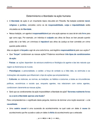 Filosofia Nov 2014
Determinismo e liberdade na ação humana
 A liberdade de ação é um importante tópico discutido em Filosofia. Na tradição ocidental moral,
religiosa e jurídica, conceitos como os de responsabilidade, culpa e imputabilidade estão
vinculados ao de liberdade.
 Nessa tradição, um agente é responsabilizável por uma ação apenas no caso de ter sido livre para
agir como agiu. Por exemplo, um indivíduo é culpado aos olhos de Deus se tiver pecado quando
podia não o ter feito; um criminoso é imputável aos olhos da Justiça se tiver cometido um crime
quando podia evitá-lo.
Mas se alguém é forçado a agir de uma certa forma, será legítimo responsabilizá-lo pela sua «ação»?
 Que “forças” condicionam as nossas ações? Podemos reconhecer três tipos de condicionantes
da ação:
1. Físicas: as ações dependem da estrutura anatómica e fisiológica do agente e das leis naturais que
regem os fenómenos do mundo;
2. Psicológicas: a personalidade, o caráter, a força de vontade ou a falta dela, os estímulos e as
motivações são aspetos que influenciam o tipo de ações que empreendemos;
3. Culturais: as vivências, as normas, as tradições, os hábitos e costumes, e todas as circunstâncias
políticas, económicas e sociais que, enquanto agentes, nos relacionam com outros agentes,
condicionam claramente as nossas ações.
 Será que as condicionantes da ação impossibilitam a liberdade de ação? Seremos realmente livres
ou a será a liberdade apenas uma ilusão?
Para compreendermos o significado desta pergunta, teremos de dominar uma noção essencial – a de
causalidade.
 Uma cadeia causal é uma sucessão de acontecimentos na qual cada um deles é causa do
acontecimento que lhe sucede e cada um deles é efeito do acontecimento que o antecede:
 