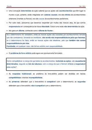 Filosofia Nov 2014
 Uma conceção determinista da ação salienta que as ações são acontecimentos que têm lugar no
mundo e que, portanto, estão integradas em cadeias causais: ora são efeitos de acontecimentos
anteriores (mentais ou físicos); ora são causas de acontecimentos posteriores.
 Por outro lado, pensamos que devemos responder por muitos dos nossos atos, de que somos
responsáveis em consequência da nossa liberdade. Esta é uma visão não determinista da ação.
 Isto gera um dilema, conhecido como «dilema de Hume»:
Se o determinismo for verdadeiro, então as nossas ações são causadas por acontecimentos remotos
que não controlamos, tornando-se inevitáveis, não sendo nós responsabilizáveis pelo que fazemos;
se o determinismo for falso, então as nossas ações são aleatórias, pelo que também não somos
responsabilizáveis por elas.
Conclusão: em qualquer caso, não há livre arbítrio nem responsabilidade.
 O problema do livre arbítrio pode agora ser precisamente formulado:
Como compatibilizar a crença de que todos os acontecimentos, incluindo as ações, são causalmente
determinados, segundo as leis da natureza, com a crença de que o Homem é livre e responsável
pelas ações?
 As respostas tradicionais ao problema do livre-arbítrio podem ser divididas em teorias
compatibilistas e teorias incompatibilistas.
 As primeiras defendem que o livre-arbítrio é compatível com o determinismo; as segundas
defendem que o livre-arbítrio não é compatível com o determinismo.
 
