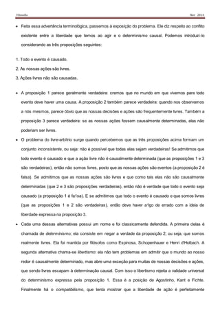 Filosofia Nov 2014
 Feita essa advertência terminológica, passemos à exposição do problema. Ele diz respeito ao conflito
existente entre a liberdade que temos ao agir e o determinismo causal. Podemos introduzi-lo
considerando as três proposições seguintes:
1. Todo o evento é causado.
2. As nossas ações são livres.
3. Ações livres não são causadas.
 A proposição 1 parece geralmente verdadeira: cremos que no mundo em que vivemos para todo
evento deve haver uma causa. A proposição 2 também parece verdadeira: quando nos observamos
a nós mesmos, parece óbvio que as nossas decisões e ações são frequentemente livres. Também a
proposição 3 parece verdadeira: se as nossas ações fossem causalmente determinadas, elas não
poderiam ser livres.
 O problema do livre-arbítrio surge quando percebemos que as três proposições acima formam um
conjunto inconsistente, ou seja: não é possível que todas elas sejam verdadeiras! Se admitimos que
todo evento é causado e que a ação livre não é causalmente determinada (que as proposições 1 e 3
são verdadeiras), então não somos livres, posto que as nossas ações são eventos (a proposição 2 é
falsa). Se admitimos que as nossas ações são livres e que como tais elas não são causalmente
determinadas (que 2 e 3 são proposições verdadeiras), então não é verdade que todo o evento seja
causado (a proposição 1 é fa1sa). E se admitimos que todo o evento é causado e que somos livres
(que as proposições 1 e 2 são verdadeiras), então deve haver a1go de errado com a ideia de
liberdade expressa na proposição 3.
 Cada uma dessas alternativas possui um nome e foi classicamente defendida. A primeira delas é
chamada de determinismo; ela consiste em negar a verdade da proposição 2, ou seja, que somos
realmente livres. Ela foi mantida por filósofos como Espinosa, Schopenhauer e Henri d'Holbach. A
segunda alternativa chama-se libertismo: ela não tem problemas em admitir que o mundo ao nosso
redor é causalmente determinado, mas abre uma exceção para muitas de nossas decisões e ações,
que sendo livres escapam à determinação causal. Com isso o libertismo rejeita a validade universal
do determinismo expressa pela proposição 1. Essa é a posição de Agostinho, Kant e Fichte.
Finalmente há o compatibilismo, que tenta mostrar que a liberdade de ação é perfeitamente
 