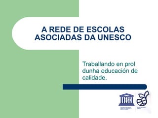 A REDE DE ESCOLAS ASOCIADAS DA UNESCO Traballando en prol dunha educación de calidade. 