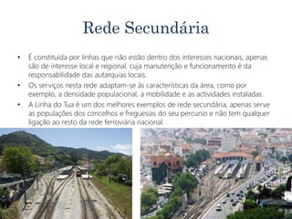 Rede Secundária
• É constituída por linhas que não estão dentro dos interesses nacionais, apenas
são de interesse local e regional, cuja manutenção e funcionamento é da
responsabilidade das autarquias locais.
• Os serviços nesta rede adaptam-se às características da área, como por
exemplo, a densidade populacional, a mobilidade e as actividades instaladas.
• A Linha do Tua é um dos melhores exemplos de rede secundária, apenas serve
as populações dos concelhos e freguesias do seu percurso e não tem qualquer
ligação ao resto da rede ferroviária nacional.
 