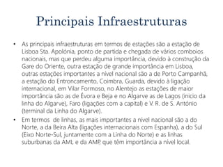 Principais Infraestruturas
• As principais infraestruturas em termos de estações são a estação de
Lisboa Sta. Apolónia, ponto de partida e chegada de vários comboios
nacionais, mas que perdeu alguma importância, devido à construção da
Gare do Oriente, outra estação de grande importância em Lisboa,
outras estações importantes a nível nacional são a de Porto Campanhã,
a estação do Entroncamento, Coimbra, Guarda, devido à ligação
internacional, em Vilar Formoso, no Alentejo as estações de maior
importância são as de Évora e Beja e no Algarve as de Lagos (inicio da
linha do Algarve), Faro (ligações com a capital) e V. R. de S. António
(terminal da Linha do Algarve).
• Em termos de linhas, as mais importantes a nível nacional são a do
Norte, a da Beira Alta (ligações internacionais com Espanha), a do Sul
(Eixo Norte-Sul, juntamente com a Linha do Norte) e as linhas
suburbanas da AML e da AMP, que têm importância a nível local.
 