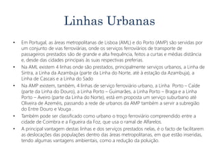 Linhas Urbanas
• Em Portugal, as áreas metropolitanas de Lisboa (AML) e do Porto (AMP) são servidas por
um conjunto de vias ferroviárias, onde os serviços ferroviários de transporte de
passageiros prestados são de grande e alta frequência, feitos a curtas e médias distância
e, desde das cidades principais às suas respectivas preferias.
• Na AML existem 4 linhas onde são prestados, principalmente serviços urbanos, a Linha de
Sintra, a Linha da Azambuja (parte da Linha do Norte, até à estação da Azambuja), a
Linha de Cascais e a Linha do Sado
• Na AMP existem, também, 4 linhas de serviço ferroviário urbano, a Linha Porto – Caíde
(parte da Linha do Douro), a Linha Porto – Guimarães, a Linha Porto – Braga e a Linha
Porto – Aveiro (parte da Linha do Norte), está em proposta um serviço suburbano até
Oliveira de Azeméis, passando a rede de urbanos da AMP também a servir a subregião
do Entre Douro e Vouga .
• Também pode ser classificado como urbano o troço ferroviário compreendido entre a
cidade de Coimbra e a Figueira da Foz, que usa o ramal de Alfarelos.
• A principal vantagem destas linhas e dos serviços prestados nelas, é o facto de facilitarem
as deslocações das populações dentro das áreas metropolitanas, em que estão inseridas,
tendo algumas vantagens ambientais, como a redução da poluição.
 