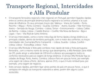 Transporte Regional, Intercidades
e Alfa Pendular
• O transporte ferroviário regional e inter-regional, em Portugal, permitem ligações rápidas
entre os centros de principal dinâmica local e regional e os centros urbanos e as suas
áreas de influência. Os seus principais troços são: Valença – Viana do Castelo – Porto,
Pocinho – Régua – Porto, Coimbra – Guarda, Coimbra - Aveiro, Guarda – Vilar Formoso ,
Aveiro – Sernada do Vouga, Coimbra – Lisboa, Tomar – Entroncamento – Lisboa, Caldas
da Rainha – Lisboa, Lisboa – Castelo Branco – Covilhã, Vila Nova da Baronia – Beja e
Lagos – Faro – Vila Real de Santo António.
• O serviço Intercidades, como o nome indica liga de forma rápida a longa distância as
principais cidades, dentro do território português, com o maior dos confortos, os troços
intercidades são: Guimarães/Porto Campanhã – Lisboa, Guarda – Lisboa, Covilhã –
Lisboa, Lisboa – Évora/Beja, Lisboa – Faro.
• O serviço Alfa Pendular é feito pelo comboio mais rápido de toda a frota portuguesa
ferroviária , com o mesmo nome do serviço que desempenha, o Alfa Pendular (série 4000
da CP), pode atingir a velocidade de 220 km/h e oferece aos passageiros todos os
confortos necessários para as viagens de longa distância. O serviço Alfa Pendular liga as
cidades de Braga, Porto, Aveiro, Coimbra, Lisboa e Faro em poucas horas, por exemplo
uma viajem de Lisboa a Porto demora, apenas 2h35, o que é muito rentável para, por
exemplo, uma viagem de negócios.
• Estes serviços rápidos, permitem ligar vários pontos do país em poucas horas , o que é
vantajoso em relação ao transporte rodoviário e aéreo, porém têm alguns custos
acrescidos
 