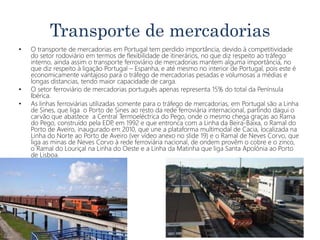 Transporte de mercadorias
• O transporte de mercadorias em Portugal tem perdido importância, devido à competitividade
do setor rodoviário em termos de flexibilidade de itinerários, no que diz respeito ao tráfego
interno, ainda assim o transporte ferroviário de mercadorias mantem alguma importância, no
que diz respeito à ligação Portugal – Espanha, e até mesmo no interior de Portugal, pois este é
economicamente vantajoso para o tráfego de mercadorias pesadas e volumosas a médias e
longas distancias, tendo maior capacidade de carga.
• O setor ferroviário de mercadorias português apenas representa 15% do total da Península
Ibérica.
• As linhas ferroviárias utilizadas somente para o tráfego de mercadorias, em Portugal são a Linha
de Sines, que liga o Porto de Sines ao resto da rede ferroviária internacional, partindo daqui o
carvão que abastece a Central Termoeléctrica do Pego, onde o mesmo chega graças ao Rama
do Pego, construído pela EDP, em 1992 e que entronca com a Linha da Beira-Baixa, o Ramal do
Porto de Aveiro, inaugurado em 2010, que une a plataforma multimodal de Cacia, localizada na
Linha do Norte ao Porto de Aveiro (ver vídeo anexo no slide 19) e o Ramal de Neves Corvo, que
liga as minas de Neves Corvo à rede ferroviária nacional, de ondem provêm o cobre e o zinco,
o Ramal do Louriçal na Linha do Oeste e a Linha da Matinha que liga Santa Apolónia ao Porto
de Lisboa.
 