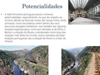Potencialidades
• A rede ferroviária portuguesa possui inúmeras
potencialidades, especialmente, no que diz respeito ao
turismo, devido ao facto de muitas das nossas linhas, tanto
principais, como secundárias, terem dentro dos seus
percursos paisagens fantásticas, mas também por algumas
estações espectaculares, como por exemplo as de Porto S.
Bento e a estação do Rossio, consideradas como duas das
estações mais belas do mundo, outros exemplos de belas
estações portuguesas são a estação de Aveiro e a Gare do
Oriente.
 