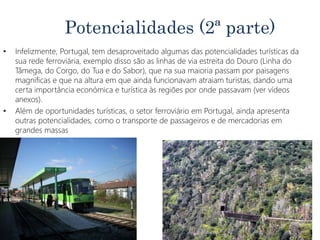 Potencialidades (2ª parte)
• Infelizmente, Portugal, tem desaproveitado algumas das potencialidades turísticas da
sua rede ferroviária, exemplo disso são as linhas de via estreita do Douro (Linha do
Tâmega, do Corgo, do Tua e do Sabor), que na sua maioria passam por paisagens
magnificas e que na altura em que ainda funcionavam atraiam turistas, dando uma
certa importância económica e turística às regiões por onde passavam (ver vídeos
anexos).
• Além de oportunidades turísticas, o setor ferroviário em Portugal, ainda apresenta
outras potencialidades, como o transporte de passageiros e de mercadorias em
grandes massas
 