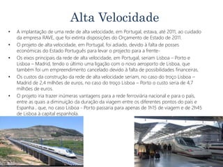 Alta Velocidade
• A implantação de uma rede de alta velocidade, em Portugal, estava, até 2011, ao cuidado
da empresa RAVE, que foi extinta disposições do Orçamento de Estado de 2011.
• O projeto de alta velocidade, em Portugal, foi adiado, devido à falta de posses
económicas do Estado Português para levar o projecto para a frente-
• Os eixos principais da rede de alta velocidade, em Portugal, seriam Lisboa – Porto e
Lisboa – Madrid, tendo o último uma ligação com o novo aeroporto de Lisboa, que
também foi um empreendimento cancelado devido à falta de possibilidades financeiras.
• Os custos da construção da rede de alta velocidade seriam, no caso do troço Lisboa –
Madrid de 2,4 milhões de euros, no caso do troço Lisboa – Porto o custo seria de 4,7
milhões de euros.
• O projeto iria trazer inúmeras vantagens para a rede ferroviária nacional e para o país,
entre as quais a diminuição da duração da viagem entre os diferentes pontos do país e
Espanha , que, no caso Lisboa - Porto passaria para apenas de 1h15 de viagem e de 2h45
de Lisboa à capital espanhola.
 
