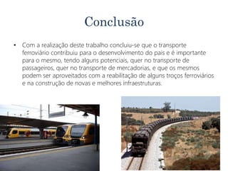 Conclusão
• Com a realização deste trabalho concluiu-se que o transporte
ferroviário contribuiu para o desenvolvimento do pais e é importante
para o mesmo, tendo alguns potenciais, quer no transporte de
passageiros, quer no transporte de mercadorias, e que os mesmos
podem ser aproveitados com a reabilitação de alguns troços ferroviários
e na construção de novas e melhores infraestruturas.
 