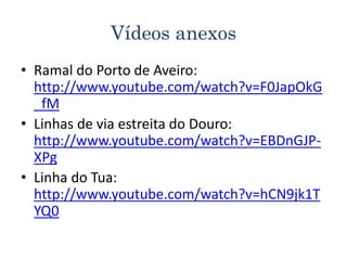 Vídeos anexos
• Ramal do Porto de Aveiro:
http://www.youtube.com/watch?v=F0JapOkG
_fM
• Linhas de via estreita do Douro:
http://www.youtube.com/watch?v=EBDnGJP-
XPg
• Linha do Tua:
http://www.youtube.com/watch?v=hCN9jk1T
YQ0
 