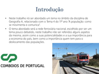 Introdução
• Neste trabalho irá ser abordado um tema no âmbito da disciplina de
Geografia A, relacionado com o Tema 4 do 11º ano “A população: como
se movimenta e comunica”.
• O tema abordado será a rede ferroviária nacional, escolhido por ser um
tema pouco debatido, neste trabalho irão ser referidos alguns aspetos
da mesma, assim como a suas potencialidades e a sua importância para
a economia do país, bem como a importância quem tem para o
deslocamento das populações.
 