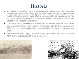 História
• As primeiras tentativas para a implementação deste meio de transporte
iniciaram-se na década de 1840, pois as vias de comunicação no interior eram
muito deficientes, sendo muito difícil a movimentação da população por via
rodoviária, sendo muito utilizado o transporte marítimo e fluvial e era necessário
encontrar um transporte alternativo.
• As obras para a primeira ligação ferroviária só tiveram início em 1853, tendo
sido o primeiro troço, entre Lisboa e o Carregado aberto 3 anos depois, em
1856, ano da primeira viagem de comboio feita em Portugal, com partida em
Lisboa.
• O caminho de ferro chegou à fronteira com Espanha em 1863 e ao Porto em
1877, graças à construção da Ponte D. Maria Pia.
 