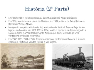 História (2ª Parte)
• Em 1882 e 1887, foram concluídas, as Linhas da Beira Alta e do Douro.
• Em 1891, terminou-se a Linha do Oeste e, em 1904, a Linha da Beira Baixa e o
Ramal de Vendas Novas.
• No que diz respeito à Linha do Sul, as cidades de Setúbal, Évora e Beja foram
ligadas ao Barreiro, em 1861, 1863 e 1864, tendo o caminho de ferro chegado a
Faro em 1889, e a Vila Real de Santo António em 1909, sentindo-se uma
verdadeira revolução ferroviária.
• Em 1902, 1903, 1904 e 1905, foram terminados, os Ramais de Moura, a ferrovia
chagara a Portimão, Vendas Novas, e Vila Viçosa.
 