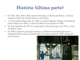 História (última parte)
• Em 1902, 1903, 1904 e 1905, foram terminados, os Ramais de Moura, a ferrovia
chagara a Portimão, Vendas Novas, e Vila Viçosa.
• A Linha da Beira Baixa abriu em 1904, a Linha do Algarve chegou a Vila Real de
Santo António em 1906, e o Ramal de Mora foi concluído em 1908.
• Em 8 de Setembro de 1911, foi inaugurada a Linha do Vouga e, em 1915, a Linha
do Vale do Sado.
• Em 1996 o governo português começou a elaborar um projecto para que o
trafego ferroviário passa-se pela Ponte 25 de Abril, tendo em 1999 inaugurada
essa travessia.
 