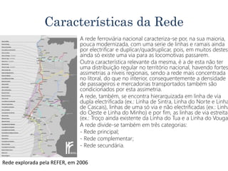 Características da Rede
• A rede ferroviária nacional caracteriza-se por, na sua maioria,
pouca modernizada, com uma serie de linhas e ramais ainda
por electrificar e duplicar/quadruplicar, pois, em muitos destes
ainda só existe uma via para as locomotivas passarem.
• Outra característica relevante da mesma, é a de esta não ter
uma distribuição regular no território nacional, havendo fortes
assimetrias a níveis regionais, sendo a rede mais concentrada
no litoral, do que no interior, consequentemente a densidade
de passageiros e mercadorias transportados também são
condicionados por esta assimetria.
• A rede, também, se encontra hierarquizada em linha de via
dupla electrificada (ex.: Linha de Sintra, Linha do Norte e Linha
de Cascais), linhas de uma só via e não electrificadas (ex.: Linha
do Oeste e Linha do Minho) e por fim, as linhas de via estreita
(ex.: Troço ainda existente da Linha do Tua e a Linha do Vouga)
• A rede divide-se também em três categorias:
• - Rede principal;
• - Rede complementar;
• - Rede secundária.
Rede explorada pela REFER, em 2006
 