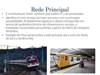 Rede Principal
• É constituída por linhas rentáveis que podem vir a ser privatizadas.
• Identifica-se com os eixos de maior procura e com as principais
acessibilidades Às plataformas logísticas e deverá corresponder, em
termos de parâmetros técnicos de infraestrutura e serviços, a
instalações vocacionadas para padrões superior de oferta de transporte
ferroviário.
• Exemplo de linhas pertencentes à rede principal, são a Linha do Norte,
do Sul e a da Beira Alta.
 
