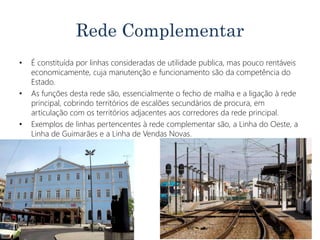 Rede Complementar
• É constituída por linhas consideradas de utilidade publica, mas pouco rentáveis
economicamente, cuja manutenção e funcionamento são da competência do
Estado.
• As funções desta rede são, essencialmente o fecho de malha e a ligação à rede
principal, cobrindo territórios de escalões secundários de procura, em
articulação com os territórios adjacentes aos corredores da rede principal.
• Exemplos de linhas pertencentes à rede complementar são, a Linha do Oeste, a
Linha de Guimarães e a Linha de Vendas Novas.
 