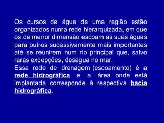 Os cursos de água de uma região estão organizados numa rede hierarquizada, em que os de menor dimensão escoam as suas águas para outros sucessivamente mais importantes até se reunirem num rio principal que, salvo raras excepções, desagua no mar. Essa  rede  de  drenagem (escoamento)  é  a  rede hidrográfica   e  a  área onde está implantada corresponde à respectiva  bacia hidrográfica . 