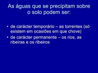 As águas que se precipitam sobre o solo podem ser: de carácter temporário – as torrentes (só existem em ocasiões em que chove) de carácter permanente – os rios, as ribeiras e os ribeiros 