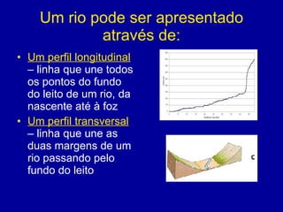 Um rio pode ser apresentado através de: Um perfil longitudinal  – linha que une todos os pontos do fundo do leito de um rio, da nascente até à foz Um perfil transversal  – linha que une as duas margens de um rio passando pelo fundo do leito  