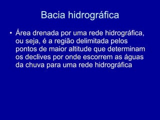 Bacia hidrográfica Área drenada por uma rede hidrográfica, ou seja, é a região delimitada pelos pontos de maior altitude que determinam os declives por onde escorrem as águas da chuva para uma rede hidrográfica 