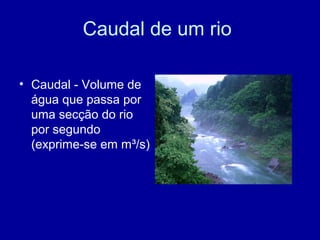 Caudal de um rio
• Caudal - Volume de
água que passa por
uma secção do rio
por segundo
(exprime-se em m³/s)
 