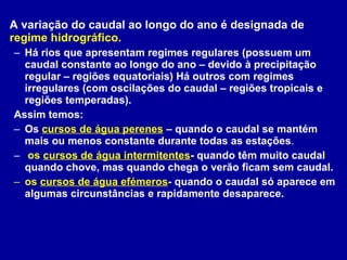 • A variação do caudal ao longo do ano é designada de
regime hidrográfico.
– Há rios que apresentam regimes regulares (possuem um
caudal constante ao longo do ano – devido à precipitação
regular – regiões equatoriais) Há outros com regimes
irregulares (com oscilações do caudal – regiões tropicais e
regiões temperadas).
Assim temos:
– Os cursos de água perenes – quando o caudal se mantém
mais ou menos constante durante todas as estações.
– os cursos de água intermitentes- quando têm muito caudal
quando chove, mas quando chega o verão ficam sem caudal.
– os cursos de água efémeros- quando o caudal só aparece em
algumas circunstâncias e rapidamente desaparece.
 