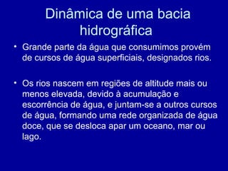 Dinâmica de uma bacia
hidrográfica
• Grande parte da água que consumimos provém
de cursos de água superficiais, designados rios.
• Os rios nascem em regiões de altitude mais ou
menos elevada, devido à acumulação e
escorrência de água, e juntam-se a outros cursos
de água, formando uma rede organizada de água
doce, que se desloca apar um oceano, mar ou
lago.
 