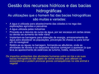 Gestão dos recursos hídricos e das bacias
hidrográficas
As utilizações que o homem faz das bacias hidrográficas
são muitas e variadas:
• A água é utilizada para abastecimento das cidades e na rega das
explorações agrícolas e pecuárias
• A água utilizada pelas indústrias
• Procede-se a desvios de curso de água, por ser escassa em certas áreas
ou devido ao aumento da rede viária
• Implantam-se barragens para obtenção de energia, armazenamento de
água para abastecer as populações, prevenção de cheias ou para tornar
um rio navegável
• Retêm-se as águas na barragem, formando-se albufeiras, onde as
atividades de recreio e os desportos náuticos começam a aparecer (o que
leva ao aparecimento de estâncias de turismo, hotéis, restaurantes)
Os impactos ambientais das atividades humanas sobre os rios e as suas
bacias hidrográficas são objeto de vários estudos, pois alteram os
ecossistemas e podem provocar graves consequências na vida animal e
vegetal
 