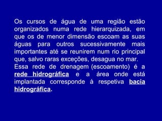 Os cursos de água de uma região estão
organizados numa rede hierarquizada, em
que os de menor dimensão escoam as suas
águas para outros sucessivamente mais
importantes até se reunirem num rio principal
que, salvo raras exceções, desagua no mar.
Essa rede de drenagem (escoamento) é a
rede hidrográfica e a área onde está
implantada corresponde à respetiva bacia
hidrográfica.
 