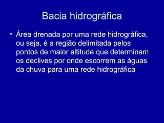 Bacia hidrográfica
• Área drenada por uma rede hidrográfica,
ou seja, é a região delimitada pelos
pontos de maior altitude que determinam
os declives por onde escorrem as águas
da chuva para uma rede hidrográfica
 
