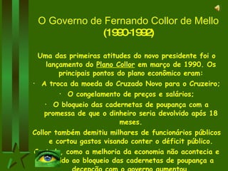 O Governo de Fernando Collor de Mello  (1990-1992) Uma das primeiras atitudes do novo presidente foi o lançamento do  Plano Collor  em março de 1990. Os principais pontos do plano econômico eram: A troca da moeda do Cruzado Novo para o Cruzeiro; O congelamento de preços e salários; O bloqueio das cadernetas de poupança com a promessa de que o dinheiro seria devolvido após 18 meses. Collor também demitiu milhares de funcionários públicos e cortou gastos visando conter o déficit público. Contudo, como a melhoria da economia não acontecia e devido ao bloqueio das cadernetas de poupança a decepção com o governo aumentou. 