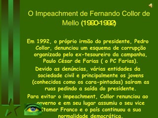O Impeachment de Fernando Collor de Mello  (1990-1992) Em 1992, o próprio irmão do presidente, Pedro Collor, denunciou um esquema de corrupção organizado pelo ex-tesoureiro da campanha, Paulo César de Farias ( o PC Farias). Devido as denúncias, várias entidades da sociedade civil e principalmente os jovens (conhecidos como os cara-pintadas) saíram as ruas pedindo a saída do presidente. Para evitar o impeachment, Collor renunciou ao governo e em seu lugar assumiu o seu vice Itamar Franco e o país continuou a sua normalidade democrática. 