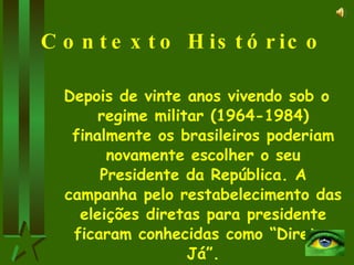 Contexto Histórico Depois de vinte anos vivendo sob o regime militar (1964-1984) finalmente os brasileiros poderiam novamente escolher o seu Presidente da República. A campanha pelo restabelecimento das eleições diretas para presidente ficaram conhecidas como “Diretas Já”. 