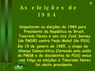 As eleições de 1984. Disputaram as eleições de 1984 para Presidente da República no Brasil, Tancredo Neves e seu vice José Sarney (do PMDB) contra Paulo Maluf (do PDS). Em 15 de janeiro de 1985, a chapa da Aliança Democrática (formada pela união do PMDB e de dissidentes do PDS) vence com folga as eleições e Tancredo Neves foi eleito presidente. 