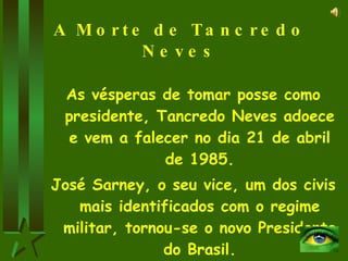 A Morte de Tancredo Neves As vésperas de tomar posse como presidente, Tancredo Neves adoece e vem a falecer no dia 21 de abril de 1985. José Sarney, o seu vice, um dos civis mais identificados com o regime militar, tornou-se o novo Presidente do Brasil. 