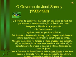 O Governo de José Sarney  (1985-1990) O Governo de Sarney foi marcado por uma série de medidas que visavam a redemocratização do Brasil tais como: Assegurou a liberdade de expressão; Pôs fim à censura; Legalizou todos os partidos políticos. Foi durante o Governo de Sarney, que o Congresso elaborou a última Constituição do Brasil: a Constituição de 1988. No plano econômico foi lançado o  Plano Cruzado , que consistia (1) na implantação de uma nova moeda (o Cruzado), (2) no congelamento de preços e salários e (3) na diminuição da taxa de juros. Com o fracasso do Plano Cruzado veio o  Plano Verão  e uma nova moeda: o Cruzado Novo. O plano novamente não obteve sucesso chagando a inflação à 1764,8%. O governo Sarney terminou de forma medíocre...   